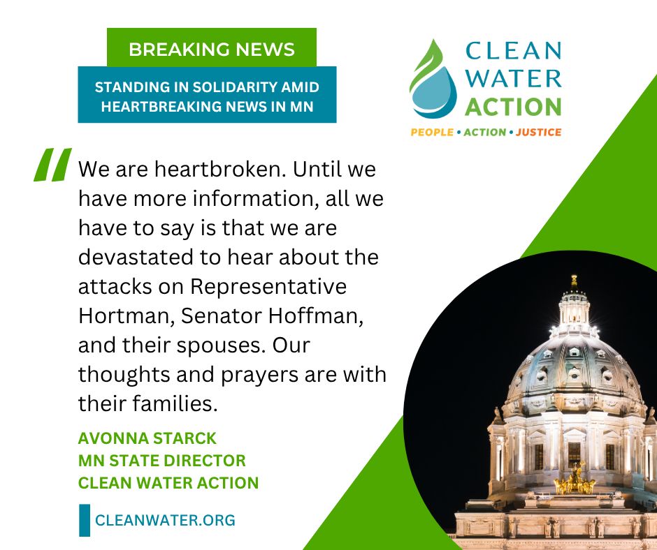 "We are heartbroken. Until we have more information, all we have to say is that we are devastated to hear about the attacks on Representative Hortman, Senator Hoffman, and their spouses. Our thoughts and prayers are with their families." - Avonna Starck, MN State Director with Clean Water Action