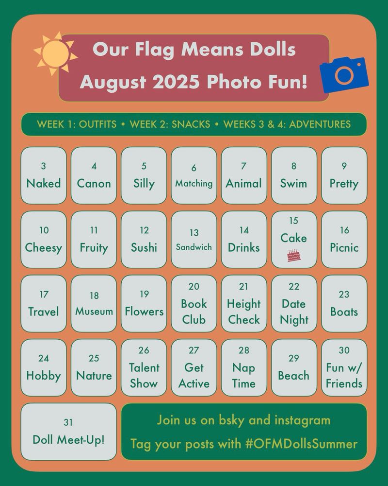 Our Flag Means Dolls August 2025 Photo Fun prompt calendar. 

Week 1: Outfits. Week 2: Snacks. Weeks 3 & 4: Adventures. 

3 Naked. 4 Canon. 5 Silly. 6 Matching. 7 Animal. 8 Swim. 9 Pretty. 10 Cheesy. 11 Fruity. 12 Sushi. 13 Sandwich. 14 Drinks. 15 Cake. 16 Picnic. 17 Travel. 18 Museum. 19 Flowers. 20 Book Club. 21 Height Check. 22 Date Night. 23 Boats. 24 Hobby. 25 Nature. 26 Talent Show. 27 Get Active. 28 Nap Time. 29 Beach. 30 Fun w/ Friends. 31 Doll Meet-Up!

Join us on bsky and instagram. Tag your posts with #OFMDollsSummer. 