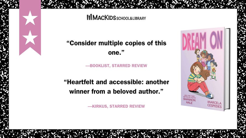 The image is made to look like a school journal. To the left is a pink banner with two white stars on it (signifying how many starred reviews the particular book has). At the bottom right is the Mackids School & Library logo. 

The quote at the top reads: "Consider multiple copies of this one." - Booklist, starred review

The quote in the center reads: "Heartfelt and accessible: another winnr from a beloved author" - Kirkus, starred review

To the right is the cover of the book being reviewed, Dream On by Shannon Hale and Marcela Cespedes.