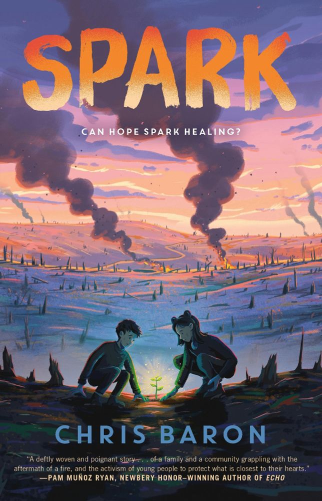 A middle grade book cover. The title is Spark by Chris Baron.

The cover depicts two children standing in front of a growing plant, which glows with life among a barren landscape. In the background, miles of burned forest stretches, with plumes of smoke rising from still burning fires. 

A quote at the bottom of the image reads: "A deftly woven and poignant story...of a family and a community grappling with the aftermath of a fire, and the activism of young people to protect what is closest to their hearts." - Pam Munoz Ryan, Newbrey Honor-Winning author of Echo