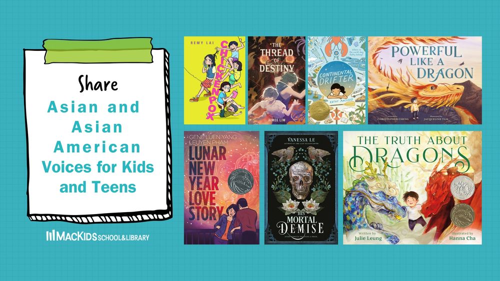 A collage of book covers on a teal background. To the left on an illustrated post-it note are the words: Share Asian and Asian American Voices for Kids and Teens. Below the post-it note is the logo for MacKids School & Library. There are 7 books covers. 

The titles from left to right on top are: Chickenpox by Remy Lai, The Thread of Destiny by Aimee Lim; Continental Drifter by Kathy Macleod; Powerful like a. dragon by Christopher Cheng and Jacqueline Tam

The titles from left to right on bottom are: Lunar New Year Love Story by Gene Luen Yang and LeUyen Pham; His Mortal Demise by Vanessa Le; The Truth About Dragons by Julie Leung and Hanna Cha