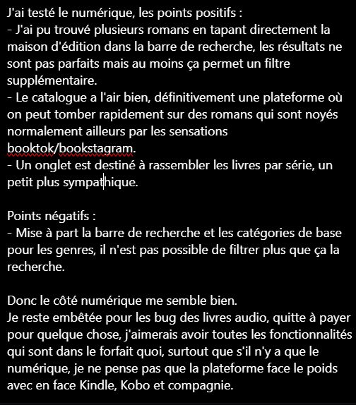 J'ai testé le numérique, les points positifs :

- J'ai pu trouvé plusieurs romans en tapant directement la maison d'édition dans la barre de recherche, les résultats ne sont pas parfaits mais au moins ça permet un filtre supplémentaire.

- Le catalogue a l'air bien, définitivement une plateforme où on peut tomber rapidement sur des romans qui sont noyés normalement ailleurs par les sensations booktok/bookstagram.

- Un onglet est destiné à rassembler les livres par série, un petit plus sympathique.

Points négatifs :

- Mise à part la barre de recherche et les catégories de base pour les genres, il n'est pas possible de filtrer plus que ça la recherche.

Donc le côté numérique me semble bien.

Je reste embêtée pour les bug des livres audio, quitte à payer pour quelque chose, j'aimerais avoir toutes les fonctionnalités qui sont dans le forfait quoi, surtout que s'il n'y a que le numérique, je ne pense pas que la plateforme face le poids avec en face Kindle, Kobo et compagnie.