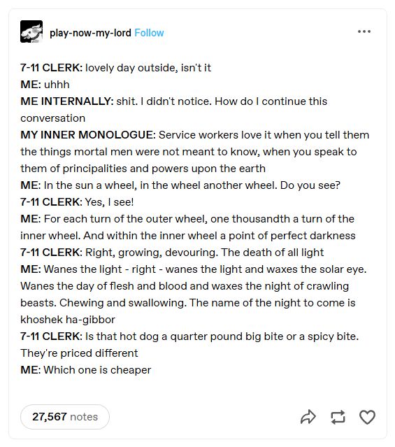 A screenshot of the original script from tumblr user play-now-my-lord. 

7-11 CLERK: lovely day outside, isn't it
ME: uhhh
ME INTERNALLY: shit. I didn't notice. How do I continue this conversation
MY INNER MONOLOGUE: Service workers love it when you tell them the things mortal men were not meant to know, when you speak to them of principalities and powers upon the earth
ME: In the sun a wheel, in the wheel another wheel. Do you see?
7-11 CLERK: Yes, I see!
ME: For each turn of the outer wheel, one thousandth a turn of the inner wheel. And within the inner wheel a point of perfect darkness
7-11 CLERK: Right, growing, devouring. The death of all light
ME: Wanes the light - right - wanes the light and waxes the solar eye. Wanes the day of flesh and blood and waxes the night of crawling beasts. Chewing and swallowing. The name of the night to come is khoshek ha-gibbor
7-11 CLERK: Is that hot dog a quarter pound big bite or a spicy bite. They're priced different
ME: Which one is cheaper
