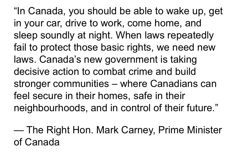 “In Canada, you should be able to wake up, get in your car, drive to work, come home, and sleep soundly at night. When laws repeatedly fail to protect those basic rights, we need new laws. Canada’s new government is taking decisive action to combat crime and build stronger communities – where Canadians can feel secure in their homes, safe in their neighbourhoods, and in control of their future.”

— The Right Hon. Mark Carney, Prime Minister of Canada

