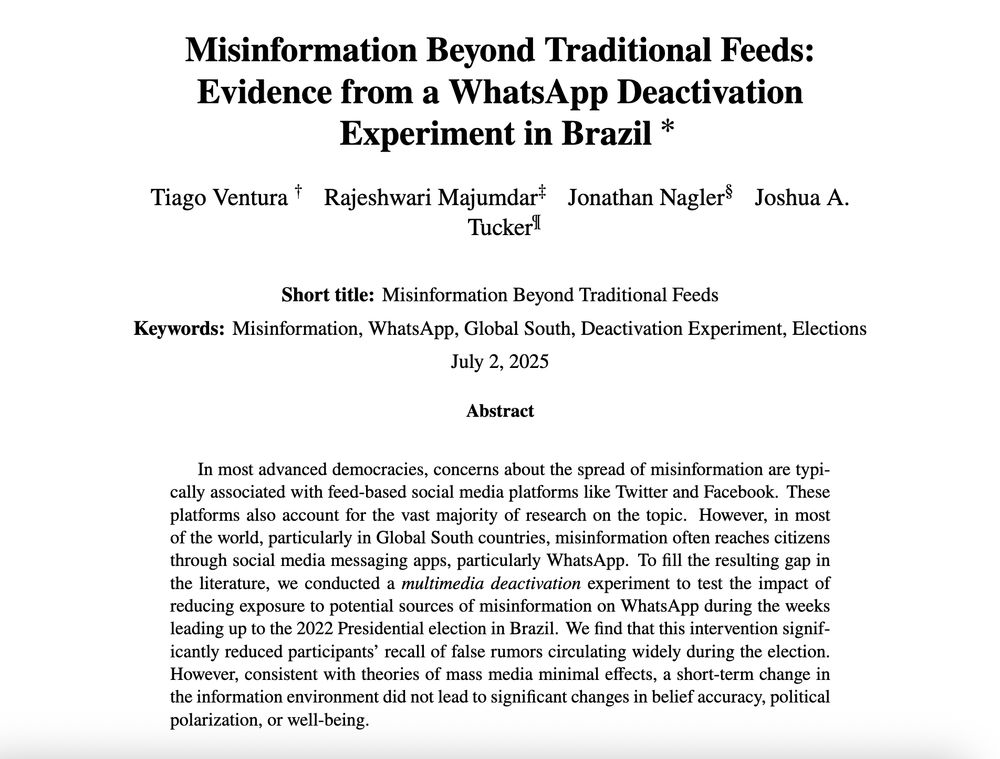 Abstract: In most advanced democracies, concerns about the spread of misinformation are typically associated with feed-based social media platforms like Twitter and Facebook. These platforms also account for the vast majority of research on the topic. However, in most of the world, particularly in Global South countries, misinformation often reaches citizens through social media messaging apps, particularly WhatsApp. To fill the resulting gap in the literature, we conducted a multimedia deactivation experiment to test the impact of reducing exposure to potential sources of misinformation on WhatsApp during the weeks leading up to the 2022 Presidential election in Brazil. We find that this intervention significantly reduced participants’ recall of false rumors circulating widely during the election. However, consistent with theories of mass media minimal effects, a short-term change in the information environment did not lead to significant changes in belief accuracy, political polarization, or well-being.