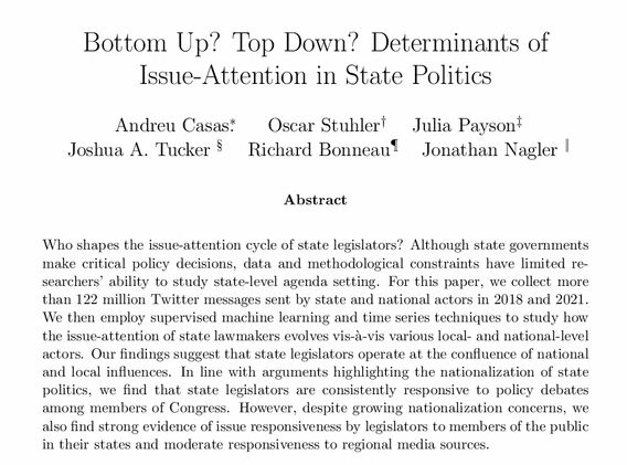 Title: Bottom Up? Top Down? Determinants ofIssue-Attention in State Politics

Abstract: Who shapes the issue-attention cycle of state legislators? Although state governments make critical policy decisions, data and methodological constraints have limited re-searchers’ ability to study state-level agenda setting. For this paper, we collect more than 122 million Twitter messages sent by state and national actors in 2018 and 2021.We then employ supervised machine learning and time series techniques to study how the issue-attention of state lawmakers evolves vis-`a-vis various local- and national-level actors. Our findings suggest that state legislators operate at the confluence of national and local influences. In line with arguments highlighting the nationalization of state politics, we find that state legislators are consistently responsive to policy debates among members of Congress. However, despite growing nationalization concerns, we also find strong evidence of issue responsiveness by legislators to members of the public in their states and moderate responsiveness to regional media sources.