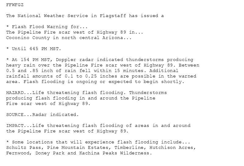 FFWFGZ

The National Weather Service in Flagstaff has issued a

* Flash Flood Warning for...
The Pipeline Fire scar west of Highway 89 in...
Coconino County in north central Arizona...

* Until 445 PM MST.

* At 154 PM MST, Doppler radar indicated thunderstorms producing
heavy rain over the Pipeline Fire scar west of Highway 89. Between
0.5 and .85 inch of rain fell within 15 minutes. Additional
rainfall amounts of 0.1 to 0.25 inches are possible in the warned
area. Flash flooding is ongoing or expected to begin shortly.

HAZARD...Life threatening flash flooding. Thunderstorms
producing flash flooding in and around the Pipeline
Fire scar west of Highway 89.

SOURCE...Radar indicated.

IMPACT...Life threatening flash flooding of areas in and around
the Pipeline Fire scar west of Highway 89.

* Some locations that will experience flash flooding include...
Schultz Pass, Pine Mountain Estates, Timberline, Hutchison Acres,
Fernwood, Doney Park and Kachina Peaks Wilderness.