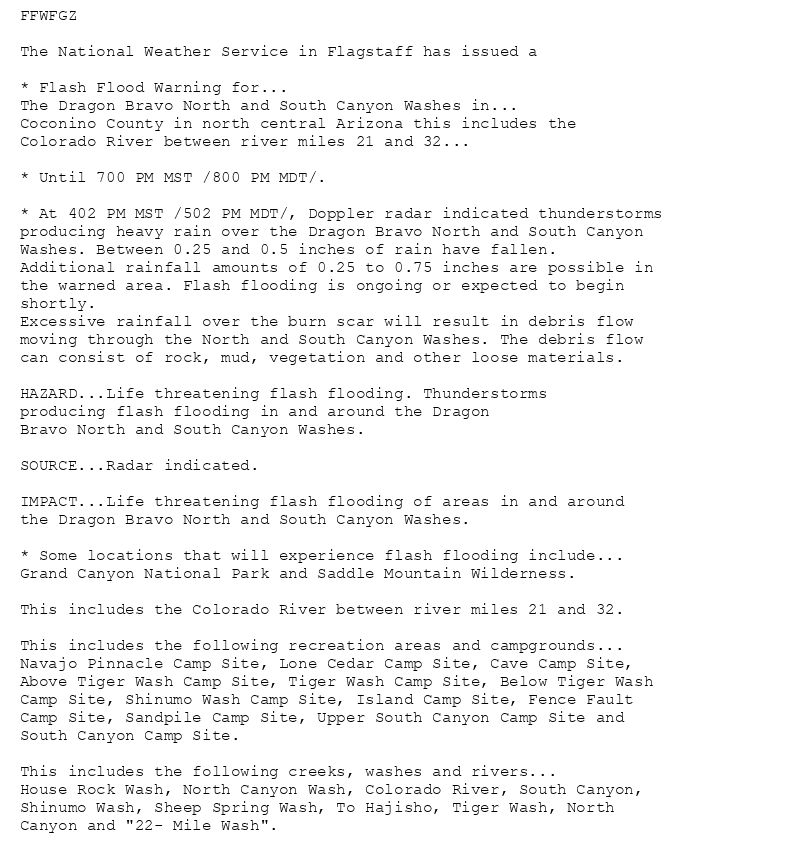 FFWFGZ

The National Weather Service in Flagstaff has issued a

* Flash Flood Warning for...
The Dragon Bravo North and South Canyon Washes in...
Coconino County in north central Arizona this includes the
Colorado River between river miles 21 and 32...

* Until 700 PM MST /800 PM MDT/.

* At 402 PM MST /502 PM MDT/, Doppler radar indicated thunderstorms
producing heavy rain over the Dragon Bravo North and South Canyon
Washes. Between 0.25 and 0.5 inches of rain have fallen.
Additional rainfall amounts of 0.25 to 0.75 inches are possible in
the warned area. Flash flooding is ongoing or expected to begin
shortly.
Excessive rainfall over the burn scar will result in debris flow
moving through the North and South Canyon Washes. The debris flow
can consist of rock, mud, vegetation and other loose materials.

HAZARD...Life threatening flash flooding. Thunderstorms
producing flash flooding in and around the Dragon
Bravo North and South Canyon Washes.

SOURCE...Radar indicated.

IMPACT...Life threatening flash flooding of areas in and around
the Dragon Bravo North and South Canyon Washes.

* Some locations that will experience flash flooding include...
Grand Canyon National Park and Saddle Mountain Wilderness.

This includes the Colorado River between river miles 21 and 32.

This includes the following recreation areas and campgrounds...
Navajo Pinnacle Camp Site, Lone Cedar Camp Site, Cave Camp Site,
Above Tiger Wash Camp Site, Tiger Wash Camp Site, Below Tiger Wash
Camp Site, Shinumo Wash Camp Site, Island Camp Site, Fence Fault
Camp Site, Sandpile Camp Site, Upper South Canyon Camp Site and
South Canyon Camp Site.

This includes the following creeks, washes and rivers...
House Rock Wash, North Canyon Wash, Colorado River, South Canyon,
Shinumo Wash, Sheep Spring Wash, To Hajisho, Tiger Wash, North
Canyon and "22- Mile Wash".