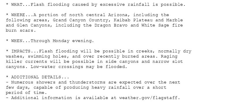 * WHAT...Flash flooding caused by excessive rainfall is possible.

* WHERE...A portion of north central Arizona, including the
following areas, Grand Canyon Country, Kaibab Plateau and Marble
and Glen Canyons, including the Dragon Bravo and White Sage fire
burn scars.

* WHEN...Through Monday evening.

* IMPACTS...Flash flooding will be possible in creeks, normally dry
washes, swimming holes, and over recently burned areas. Raging
killer currents will be possible in side canyons and narrow slot
canyons. Low-water crossings may be flooded.

* ADDITIONAL DETAILS...
- Numerous showers and thunderstorms are expected over the next
few days, capable of producing heavy rainfall over a short
period of time.
- Additional information is available at weather.gov/flagstaff.