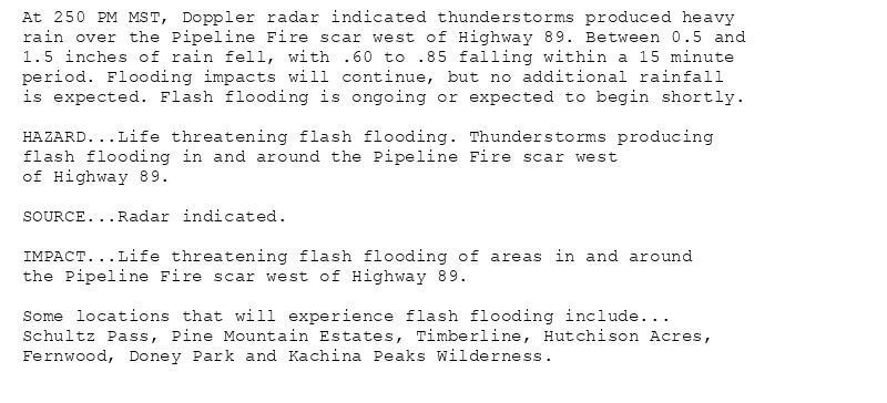 At 250 PM MST, Doppler radar indicated thunderstorms produced heavy
rain over the Pipeline Fire scar west of Highway 89. Between 0.5 and
1.5 inches of rain fell, with .60 to .85 falling within a 15 minute
period. Flooding impacts will continue, but no additional rainfall
is expected. Flash flooding is ongoing or expected to begin shortly.

HAZARD...Life threatening flash flooding. Thunderstorms producing
flash flooding in and around the Pipeline Fire scar west
of Highway 89.

SOURCE...Radar indicated.

IMPACT...Life threatening flash flooding of areas in and around
the Pipeline Fire scar west of Highway 89.

Some locations that will experience flash flooding include...
Schultz Pass, Pine Mountain Estates, Timberline, Hutchison Acres,
Fernwood, Doney Park and Kachina Peaks Wilderness.