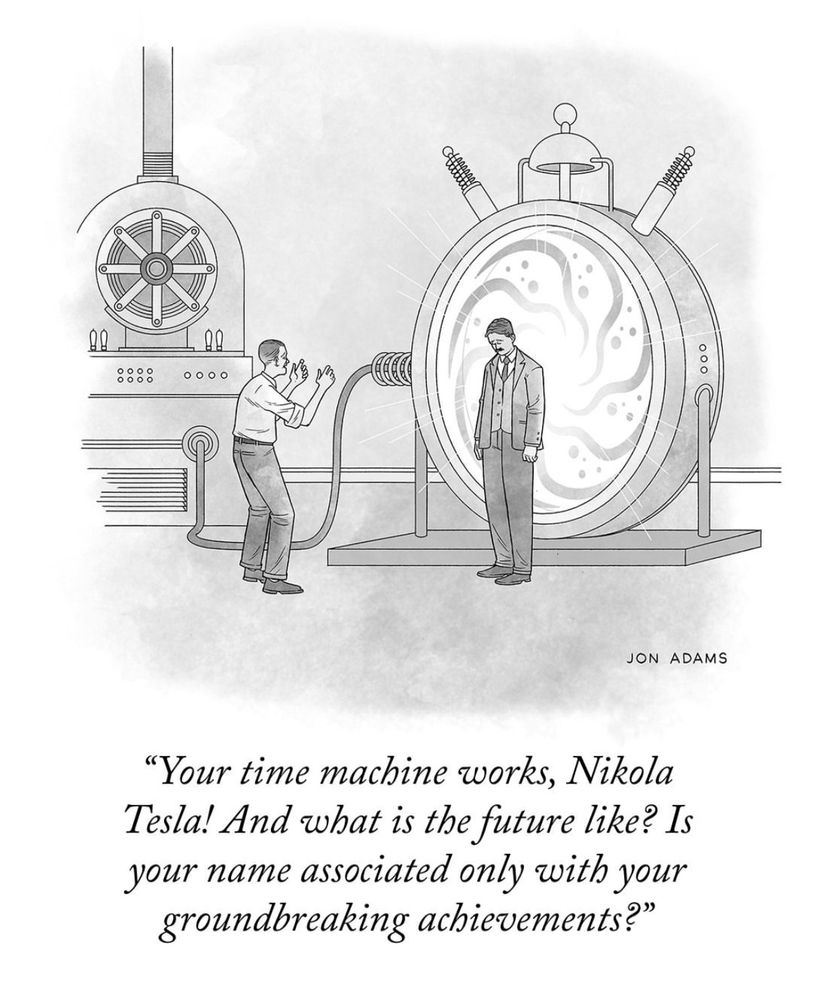 New Yorker comic with an image of Nikola Tesla that says:

By 
JON ADAMS

"Your time machine works, Nikola Tesla! And what is the future like? Is your name associated only with your groundbreaking achievements?"
