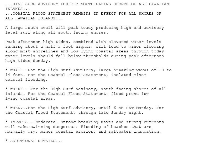 ...HIGH SURF ADVISORY FOR THE SOUTH FACING SHORES OF ALL HAWAIIAN
ISLANDS...
...COASTAL FLOOD STATEMENT REMAINS IN EFFECT FOR ALL SHORES OF
ALL HAWAIIAN ISLANDS...

A large south swell will peak toady producing high end advisory
level surf along all south facing shores.

Peak afternoon high tides, combined with elevated water levels
running about a half a foot higher, will lead to minor flooding
along most shorelines and low lying coastal areas through today.
Water levels should fall below thresholds during peak afternoon
high tides Sunday.

* WHAT...For the High Surf Advisory, large breaking waves of 10 to
14 feet. For the Coastal Flood Statement, isolated minor
coastal flooding.

* WHERE...For the High Surf Advisory, south facing shores of all
islands. For the Coastal Flood Statement, flood prone low
lying coastal areas.

* WHEN...For the High Surf Advisory, until 6 AM HST Monday. For
the Coastal Flood Statement, through late Sunday night.

* IMPACTS...Moderate. Strong breaking waves and strong currents
will make swimming dangerous. Flooding of beaches that are
normally dry, minor coastal erosion, and saltwater inundation.

* ADDITIONAL DETAILS...