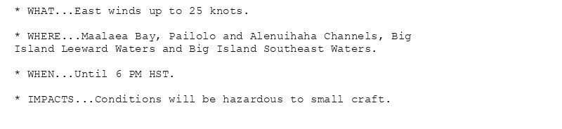 * WHAT...East winds up to 25 knots.

* WHERE...Maalaea Bay, Pailolo and Alenuihaha Channels, Big
Island Leeward Waters and Big Island Southeast Waters.

* WHEN...Until 6 PM HST.

* IMPACTS...Conditions will be hazardous to small craft.