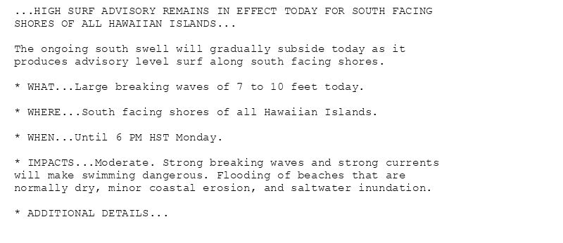 ...HIGH SURF ADVISORY REMAINS IN EFFECT TODAY FOR SOUTH FACING
SHORES OF ALL HAWAIIAN ISLANDS...

The ongoing south swell will gradually subside today as it
produces advisory level surf along south facing shores.

* WHAT...Large breaking waves of 7 to 10 feet today.

* WHERE...South facing shores of all Hawaiian Islands.

* WHEN...Until 6 PM HST Monday.

* IMPACTS...Moderate. Strong breaking waves and strong currents
will make swimming dangerous. Flooding of beaches that are
normally dry, minor coastal erosion, and saltwater inundation.

* ADDITIONAL DETAILS...
