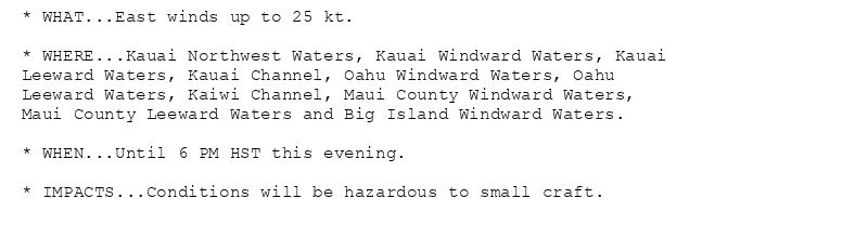* WHAT...East winds up to 25 kt.

* WHERE...Kauai Northwest Waters, Kauai Windward Waters, Kauai
Leeward Waters, Kauai Channel, Oahu Windward Waters, Oahu
Leeward Waters, Kaiwi Channel, Maui County Windward Waters,
Maui County Leeward Waters and Big Island Windward Waters.

* WHEN...Until 6 PM HST this evening.

* IMPACTS...Conditions will be hazardous to small craft.