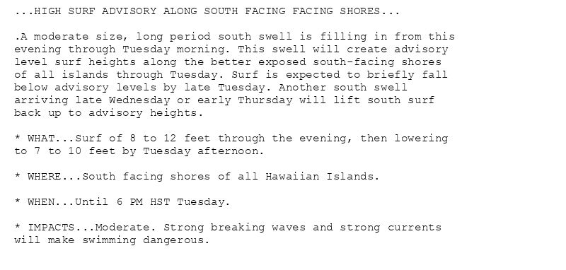 ...HIGH SURF ADVISORY ALONG SOUTH FACING FACING SHORES...

.A moderate size, long period south swell is filling in from this
evening through Tuesday morning. This swell will create advisory
level surf heights along the better exposed south-facing shores
of all islands through Tuesday. Surf is expected to briefly fall
below advisory levels by late Tuesday. Another south swell
arriving late Wednesday or early Thursday will lift south surf
back up to advisory heights.

* WHAT...Surf of 8 to 12 feet through the evening, then lowering
to 7 to 10 feet by Tuesday afternoon.

* WHERE...South facing shores of all Hawaiian Islands.

* WHEN...Until 6 PM HST Tuesday.

* IMPACTS...Moderate. Strong breaking waves and strong currents
will make swimming dangerous.