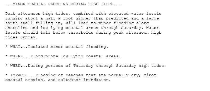 ...MINOR COASTAL FLOODING DURING HIGH TIDES...

Peak afternoon high tides, combined with elevated water levels
running about a half a foot higher than predicted and a large
south swell filling in, will lead to minor flooding along
shoreline and low lying coastal areas through Saturday. Water
levels should fall below thresholds during peak afternoon high
tides Sunday.

* WHAT...Isolated minor coastal flooding.

* WHERE...Flood prone low lying coastal areas.

* WHEN...During periods of Thursday through Saturday high tides.

* IMPACTS...Flooding of beaches that are normally dry, minor
coastal erosion, and saltwater inundation.