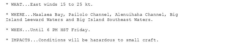 * WHAT...East winds 15 to 25 kt.

* WHERE...Maalaea Bay, Pailolo Channel, Alenuihaha Channel, Big
Island Leeward Waters and Big Island Southeast Waters.

* WHEN...Until 6 PM HST Friday.

* IMPACTS...Conditions will be hazardous to small craft.