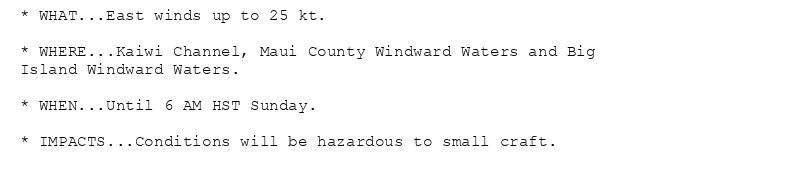 * WHAT...East winds up to 25 kt.

* WHERE...Kaiwi Channel, Maui County Windward Waters and Big
Island Windward Waters.

* WHEN...Until 6 AM HST Sunday.

* IMPACTS...Conditions will be hazardous to small craft.
