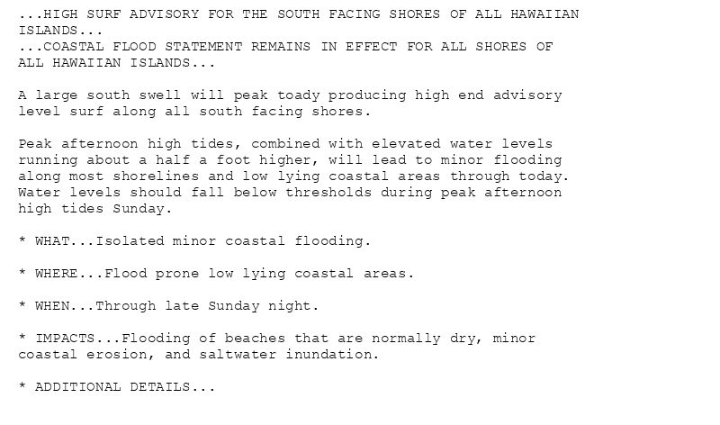 ...HIGH SURF ADVISORY FOR THE SOUTH FACING SHORES OF ALL HAWAIIAN
ISLANDS...
...COASTAL FLOOD STATEMENT REMAINS IN EFFECT FOR ALL SHORES OF
ALL HAWAIIAN ISLANDS...

A large south swell will peak toady producing high end advisory
level surf along all south facing shores.

Peak afternoon high tides, combined with elevated water levels
running about a half a foot higher, will lead to minor flooding
along most shorelines and low lying coastal areas through today.
Water levels should fall below thresholds during peak afternoon
high tides Sunday.

* WHAT...Isolated minor coastal flooding.

* WHERE...Flood prone low lying coastal areas.

* WHEN...Through late Sunday night.

* IMPACTS...Flooding of beaches that are normally dry, minor
coastal erosion, and saltwater inundation.

* ADDITIONAL DETAILS...