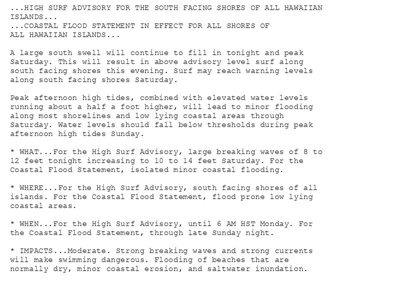 ...HIGH SURF ADVISORY FOR THE SOUTH FACING SHORES OF ALL HAWAIIAN
ISLANDS...
...COASTAL FLOOD STATEMENT IN EFFECT FOR ALL SHORES OF
ALL HAWAIIAN ISLANDS...

A large south swell will continue to fill in tonight and peak
Saturday. This will result in above advisory level surf along
south facing shores this evening. Surf may reach warning levels
along south facing shores Saturday.

Peak afternoon high tides, combined with elevated water levels
running about a half a foot higher, will lead to minor flooding
along most shorelines and low lying coastal areas through
Saturday. Water levels should fall below thresholds during peak
afternoon high tides Sunday.

* WHAT...For the High Surf Advisory, large breaking waves of 8 to
12 feet tonight increasing to 10 to 14 feet Saturday. For the
Coastal Flood Statement, isolated minor coastal flooding.

* WHERE...For the High Surf Advisory, south facing shores of all
islands. For the Coastal Flood Statement, flood prone low lying
coastal areas.

* WHEN...For the High Surf Advisory, until 6 AM HST Monday. For
the Coastal Flood Statement, through late Sunday night.

* IMPACTS...Moderate. Strong breaking waves and strong currents
will make swimming dangerous. Flooding of beaches that are
normally dry, minor coastal erosion, and saltwater inundation.