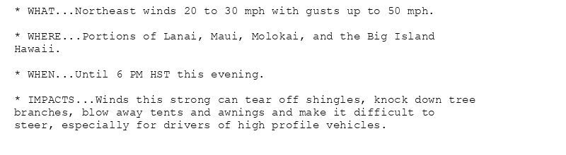 * WHAT...Northeast winds 20 to 30 mph with gusts up to 50 mph.

* WHERE...Portions of Lanai, Maui, Molokai, and the Big Island
Hawaii.

* WHEN...Until 6 PM HST this evening.

* IMPACTS...Winds this strong can tear off shingles, knock down tree
branches, blow away tents and awnings and make it difficult to
steer, especially for drivers of high profile vehicles.