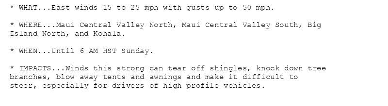* WHAT...East winds 15 to 25 mph with gusts up to 50 mph.

* WHERE...Maui Central Valley North, Maui Central Valley South, Big
Island North, and Kohala.

* WHEN...Until 6 AM HST Sunday.

* IMPACTS...Winds this strong can tear off shingles, knock down tree
branches, blow away tents and awnings and make it difficult to
steer, especially for drivers of high profile vehicles.