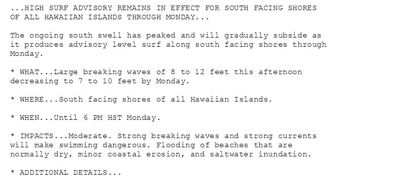 ...HIGH SURF ADVISORY REMAINS IN EFFECT FOR SOUTH FACING SHORES
OF ALL HAWAIIAN ISLANDS THROUGH MONDAY...

The ongoing south swell has peaked and will gradually subside as
it produces advisory level surf along south facing shores through
Monday.

* WHAT...Large breaking waves of 8 to 12 feet this afternoon
decreasing to 7 to 10 feet by Monday.

* WHERE...South facing shores of all Hawaiian Islands.

* WHEN...Until 6 PM HST Monday.

* IMPACTS...Moderate. Strong breaking waves and strong currents
will make swimming dangerous. Flooding of beaches that are
normally dry, minor coastal erosion, and saltwater inundation.

* ADDITIONAL DETAILS...
