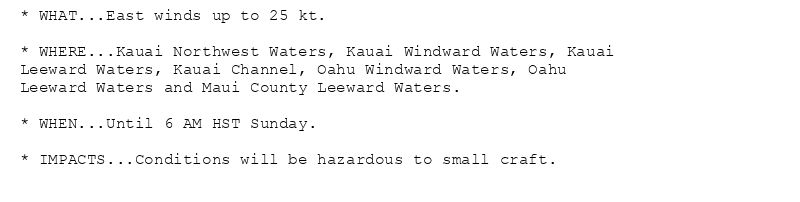 * WHAT...East winds up to 25 kt.

* WHERE...Kauai Northwest Waters, Kauai Windward Waters, Kauai
Leeward Waters, Kauai Channel, Oahu Windward Waters, Oahu
Leeward Waters and Maui County Leeward Waters.

* WHEN...Until 6 AM HST Sunday.

* IMPACTS...Conditions will be hazardous to small craft.
