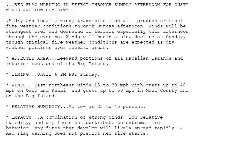 ...RED FLAG WARNING IN EFFECT THROUGH SUNDAY AFTERNOON FOR GUSTY
WINDS AND LOW HUMIDITY...

.A dry and locally windy trade wind flow will produce critical
fire weather conditions through Sunday afternoon. Winds will be
strongest over and downwind of terrain especially this afternoon
through the evening. Winds will begin a slow decline on Sunday,
though critical fire weather conditions are expected as dry
weather persists over leeward areas.

* AFFECTED AREA...Leeward portions of all Hawaiian Islands and
interior sections of the Big Island.

* TIMING...Until 6 PM HST Sunday.

* WINDS...East-northeast winds 15 to 30 mph with gusts up to 40
mph on Oahu and Kauai, and gusts up to 50 mph in Maui County and
on the Big Island.

* RELATIVE HUMIDITY...As low as 35 to 45 percent.

* IMPACTS...A combination of strong winds, low relative
humidity, and dry fuels can contribute to extreme fire
behavior. Any fires that develop will likely spread rapidly. A
Red Flag Warning does not predict new fire starts.