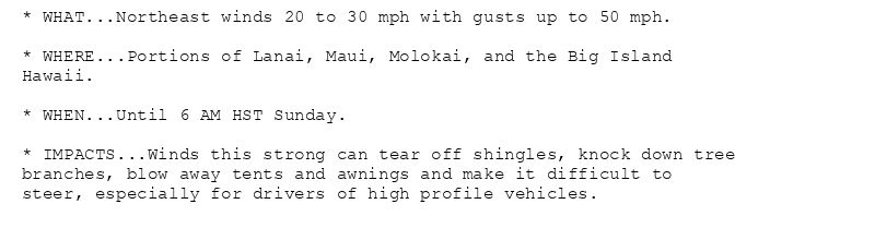 * WHAT...Northeast winds 20 to 30 mph with gusts up to 50 mph.

* WHERE...Portions of Lanai, Maui, Molokai, and the Big Island
Hawaii.

* WHEN...Until 6 AM HST Sunday.

* IMPACTS...Winds this strong can tear off shingles, knock down tree
branches, blow away tents and awnings and make it difficult to
steer, especially for drivers of high profile vehicles.