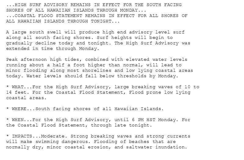 ...HIGH SURF ADVISORY REMAINS IN EFFECT FOR THE SOUTH FACING
SHORES OF ALL HAWAIIAN ISLANDS THROUGH MONDAY...
...COASTAL FLOOD STATEMENT REMAINS IN EFFECT FOR ALL SHORES OF
ALL HAWAIIAN ISLANDS THROUGH TONIGHT...

A large south swell will produce high end advisory level surf
along all south facing shores. Surf heights will begin to
gradually decline today and tonight. The High Surf Advisory was
extended in time through Monday.

Peak afternoon high tides, combined with elevated water levels
running about a half a foot higher than normal, will lead to
minor flooding along most shorelines and low lying coastal areas
today. Water levels should fall below thresholds by Monday.

* WHAT...For the High Surf Advisory, large breaking waves of 10 to
14 feet. For the Coastal Flood Statement, Flood prone low lying
coastal areas.

* WHERE...South facing shores of all Hawaiian Islands.

* WHEN...For the High Surf Advisory, until 6 PM HST Monday. For
the Coastal Flood Statement, through late tonight.

* IMPACTS...Moderate. Strong breaking waves and strong currents
will make swimming dangerous. Flooding of beaches that are
normally dry, minor coastal erosion, and saltwater inundation.