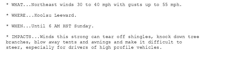 * WHAT...Northeast winds 30 to 40 mph with gusts up to 55 mph.

* WHERE...Koolau Leeward.

* WHEN...Until 6 AM HST Sunday.

* IMPACTS...Winds this strong can tear off shingles, knock down tree
branches, blow away tents and awnings and make it difficult to
steer, especially for drivers of high profile vehicles.