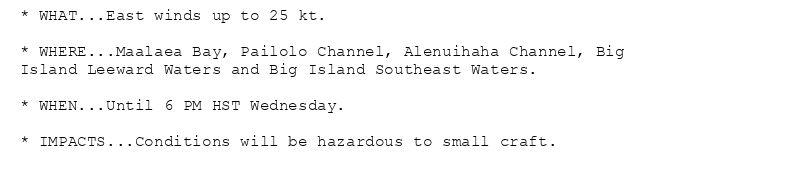* WHAT...East winds up to 25 kt.

* WHERE...Maalaea Bay, Pailolo Channel, Alenuihaha Channel, Big
Island Leeward Waters and Big Island Southeast Waters.

* WHEN...Until 6 PM HST Wednesday.

* IMPACTS...Conditions will be hazardous to small craft.