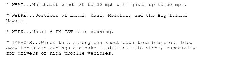 * WHAT...Northeast winds 20 to 30 mph with gusts up to 50 mph.

* WHERE...Portions of Lanai, Maui, Molokai, and the Big Island
Hawaii.

* WHEN...Until 6 PM HST this evening.

* IMPACTS...Winds this strong can knock down tree branches, blow
away tents and awnings and make it difficult to steer, especially
for drivers of high profile vehicles.