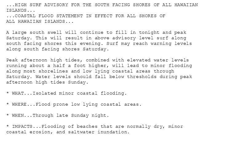 ...HIGH SURF ADVISORY FOR THE SOUTH FACING SHORES OF ALL HAWAIIAN
ISLANDS...
...COASTAL FLOOD STATEMENT IN EFFECT FOR ALL SHORES OF
ALL HAWAIIAN ISLANDS...

A large south swell will continue to fill in tonight and peak
Saturday. This will result in above advisory level surf along
south facing shores this evening. Surf may reach warning levels
along south facing shores Saturday.

Peak afternoon high tides, combined with elevated water levels
running about a half a foot higher, will lead to minor flooding
along most shorelines and low lying coastal areas through
Saturday. Water levels should fall below thresholds during peak
afternoon high tides Sunday.

* WHAT...Isolated minor coastal flooding.

* WHERE...Flood prone low lying coastal areas.

* WHEN...Through late Sunday night.

* IMPACTS...Flooding of beaches that are normally dry, minor
coastal erosion, and saltwater inundation.