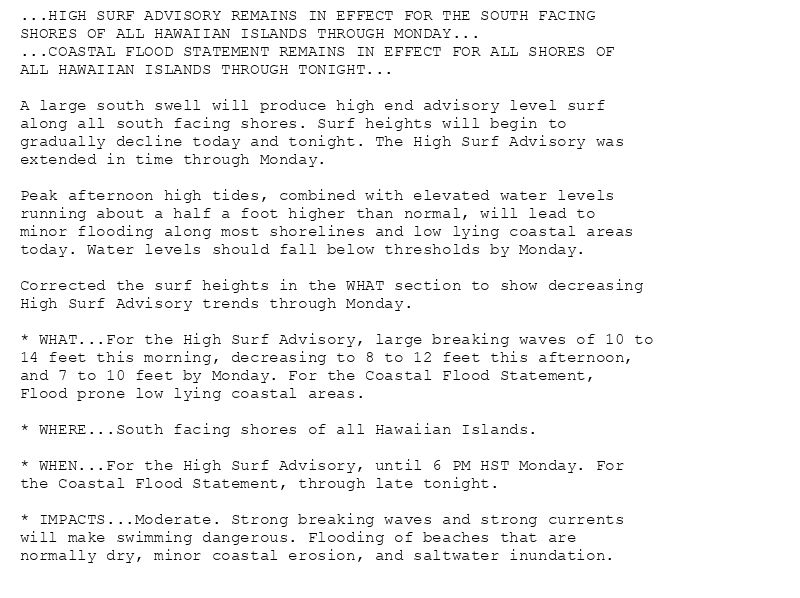 ...HIGH SURF ADVISORY REMAINS IN EFFECT FOR THE SOUTH FACING
SHORES OF ALL HAWAIIAN ISLANDS THROUGH MONDAY...
...COASTAL FLOOD STATEMENT REMAINS IN EFFECT FOR ALL SHORES OF
ALL HAWAIIAN ISLANDS THROUGH TONIGHT...

A large south swell will produce high end advisory level surf
along all south facing shores. Surf heights will begin to
gradually decline today and tonight. The High Surf Advisory was
extended in time through Monday.

Peak afternoon high tides, combined with elevated water levels
running about a half a foot higher than normal, will lead to
minor flooding along most shorelines and low lying coastal areas
today. Water levels should fall below thresholds by Monday.

Corrected the surf heights in the WHAT section to show decreasing
High Surf Advisory trends through Monday.

* WHAT...For the High Surf Advisory, large breaking waves of 10 to
14 feet this morning, decreasing to 8 to 12 feet this afternoon,
and 7 to 10 feet by Monday. For the Coastal Flood Statement,
Flood prone low lying coastal areas.

* WHERE...South facing shores of all Hawaiian Islands.

* WHEN...For the High Surf Advisory, until 6 PM HST Monday. For
the Coastal Flood Statement, through late tonight.

* IMPACTS...Moderate. Strong breaking waves and strong currents
will make swimming dangerous. Flooding of beaches that are
normally dry, minor coastal erosion, and saltwater inundation.