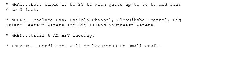 * WHAT...East winds 15 to 25 kt with gusts up to 30 kt and seas
6 to 9 feet.

* WHERE...Maalaea Bay, Pailolo Channel, Alenuihaha Channel, Big
Island Leeward Waters and Big Island Southeast Waters.

* WHEN...Until 6 AM HST Tuesday.

* IMPACTS...Conditions will be hazardous to small craft.