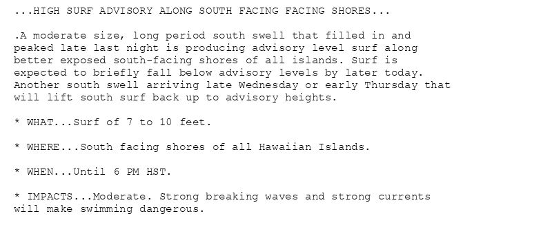 ...HIGH SURF ADVISORY ALONG SOUTH FACING FACING SHORES...

.A moderate size, long period south swell that filled in and
peaked late last night is producing advisory level surf along
better exposed south-facing shores of all islands. Surf is
expected to briefly fall below advisory levels by later today.
Another south swell arriving late Wednesday or early Thursday that
will lift south surf back up to advisory heights.

* WHAT...Surf of 7 to 10 feet.

* WHERE...South facing shores of all Hawaiian Islands.

* WHEN...Until 6 PM HST.

* IMPACTS...Moderate. Strong breaking waves and strong currents
will make swimming dangerous.