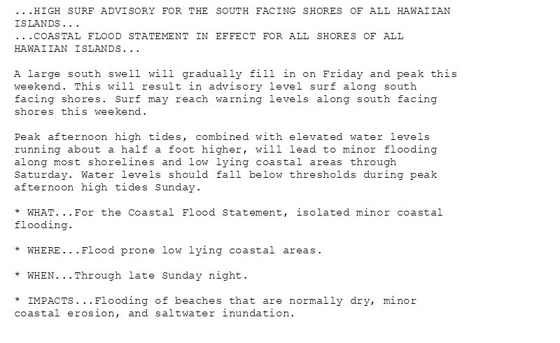 ...HIGH SURF ADVISORY FOR THE SOUTH FACING SHORES OF ALL HAWAIIAN
ISLANDS...
...COASTAL FLOOD STATEMENT IN EFFECT FOR ALL SHORES OF ALL
HAWAIIAN ISLANDS...

A large south swell will gradually fill in on Friday and peak this
weekend. This will result in advisory level surf along south
facing shores. Surf may reach warning levels along south facing
shores this weekend.

Peak afternoon high tides, combined with elevated water levels
running about a half a foot higher, will lead to minor flooding
along most shorelines and low lying coastal areas through
Saturday. Water levels should fall below thresholds during peak
afternoon high tides Sunday.

* WHAT...For the Coastal Flood Statement, isolated minor coastal
flooding.

* WHERE...Flood prone low lying coastal areas.

* WHEN...Through late Sunday night.

* IMPACTS...Flooding of beaches that are normally dry, minor
coastal erosion, and saltwater inundation.