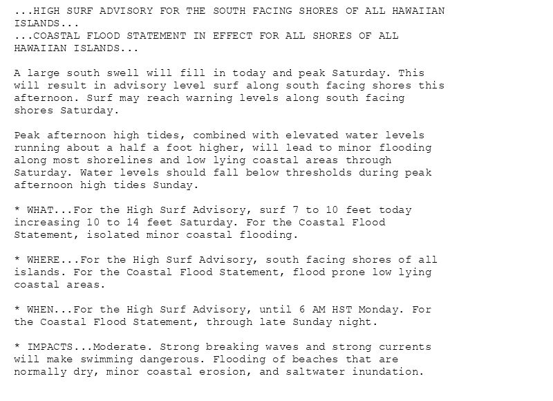 ...HIGH SURF ADVISORY FOR THE SOUTH FACING SHORES OF ALL HAWAIIAN
ISLANDS...
...COASTAL FLOOD STATEMENT IN EFFECT FOR ALL SHORES OF ALL
HAWAIIAN ISLANDS...

A large south swell will fill in today and peak Saturday. This
will result in advisory level surf along south facing shores this
afternoon. Surf may reach warning levels along south facing
shores Saturday.

Peak afternoon high tides, combined with elevated water levels
running about a half a foot higher, will lead to minor flooding
along most shorelines and low lying coastal areas through
Saturday. Water levels should fall below thresholds during peak
afternoon high tides Sunday.

* WHAT...For the High Surf Advisory, surf 7 to 10 feet today
increasing 10 to 14 feet Saturday. For the Coastal Flood
Statement, isolated minor coastal flooding.

* WHERE...For the High Surf Advisory, south facing shores of all
islands. For the Coastal Flood Statement, flood prone low lying
coastal areas.

* WHEN...For the High Surf Advisory, until 6 AM HST Monday. For
the Coastal Flood Statement, through late Sunday night.

* IMPACTS...Moderate. Strong breaking waves and strong currents
will make swimming dangerous. Flooding of beaches that are
normally dry, minor coastal erosion, and saltwater inundation.