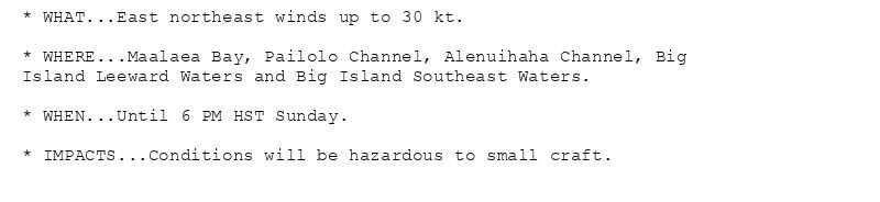 * WHAT...East northeast winds up to 30 kt.

* WHERE...Maalaea Bay, Pailolo Channel, Alenuihaha Channel, Big
Island Leeward Waters and Big Island Southeast Waters.

* WHEN...Until 6 PM HST Sunday.

* IMPACTS...Conditions will be hazardous to small craft.