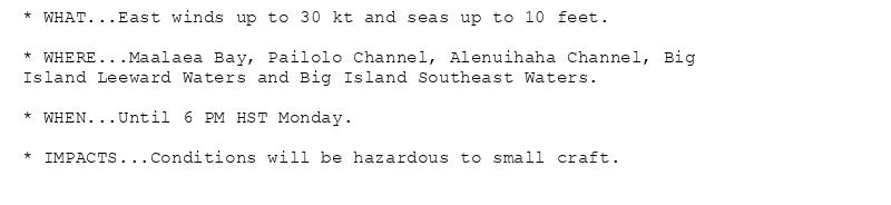 * WHAT...East winds up to 30 kt and seas up to 10 feet.

* WHERE...Maalaea Bay, Pailolo Channel, Alenuihaha Channel, Big
Island Leeward Waters and Big Island Southeast Waters.

* WHEN...Until 6 PM HST Monday.

* IMPACTS...Conditions will be hazardous to small craft.