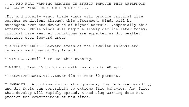 ...A RED FLAG WARNING REMAINS IN EFFECT THROUGH THIS AFTERNOON
FOR GUSTY WINDS AND LOW HUMIDITIES...

.Dry and locally windy trade winds will produce critical fire
weather conditions through this afternoon. Winds will be
strongest over and downwind of higher terrain...especially this
afternoon. While winds will begin a slowly decline later today,
critical fire weather conditions are expected as dry weather
persists over leeward areas.

* AFFECTED AREA...Leeward areas of the Hawaiian Islands and
interior sections of Big Island.

* TIMING...Until 6 PM HST this evening.

* WINDS...East 15 to 25 mph with gusts up to 40 mph.

* RELATIVE HUMIDITY...Lower 40s to near 50 percent.

* IMPACTS...A combination of strong winds, low relative humidity,
and dry fuels can contribute to extreme fire behavior. Any fires
that develop will rapidly spread. A Red Flag Warning does not
predict the commencement of new fires.
