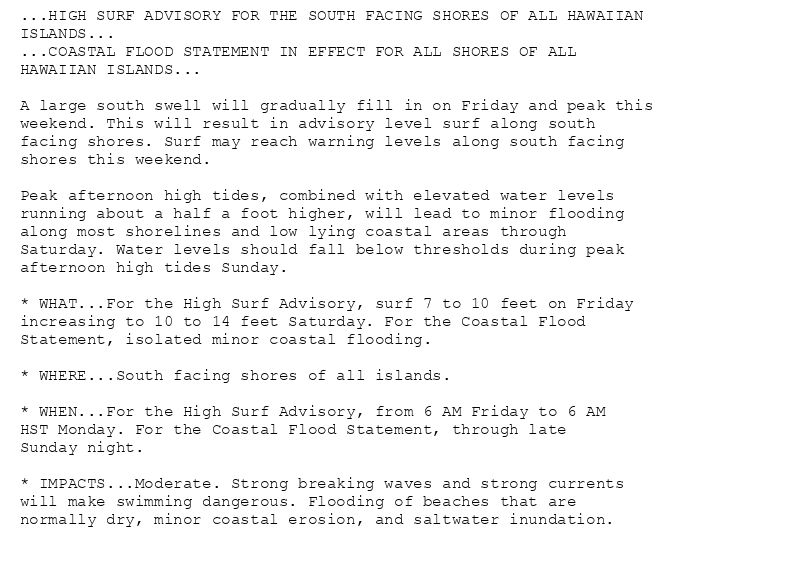 ...HIGH SURF ADVISORY FOR THE SOUTH FACING SHORES OF ALL HAWAIIAN
ISLANDS...
...COASTAL FLOOD STATEMENT IN EFFECT FOR ALL SHORES OF ALL
HAWAIIAN ISLANDS...

A large south swell will gradually fill in on Friday and peak this
weekend. This will result in advisory level surf along south
facing shores. Surf may reach warning levels along south facing
shores this weekend.

Peak afternoon high tides, combined with elevated water levels
running about a half a foot higher, will lead to minor flooding
along most shorelines and low lying coastal areas through
Saturday. Water levels should fall below thresholds during peak
afternoon high tides Sunday.

* WHAT...For the High Surf Advisory, surf 7 to 10 feet on Friday
increasing to 10 to 14 feet Saturday. For the Coastal Flood
Statement, isolated minor coastal flooding.

* WHERE...South facing shores of all islands.

* WHEN...For the High Surf Advisory, from 6 AM Friday to 6 AM
HST Monday. For the Coastal Flood Statement, through late
Sunday night.

* IMPACTS...Moderate. Strong breaking waves and strong currents
will make swimming dangerous. Flooding of beaches that are
normally dry, minor coastal erosion, and saltwater inundation.