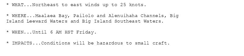 * WHAT...Northeast to east winds up to 25 knots.

* WHERE...Maalaea Bay, Pailolo and Alenuihaha Channels, Big
Island Leeward Waters and Big Island Southeast Waters.

* WHEN...Until 6 AM HST Friday.

* IMPACTS...Conditions will be hazardous to small craft.
