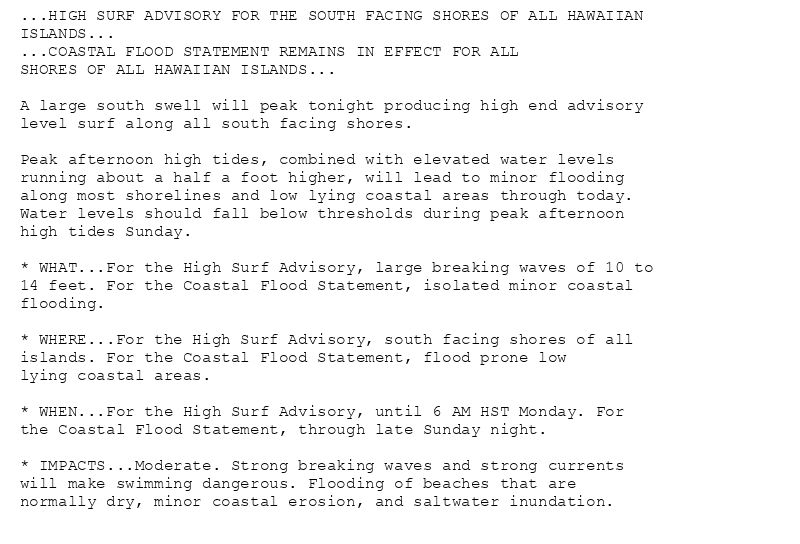 ...HIGH SURF ADVISORY FOR THE SOUTH FACING SHORES OF ALL HAWAIIAN
ISLANDS...
...COASTAL FLOOD STATEMENT REMAINS IN EFFECT FOR ALL
SHORES OF ALL HAWAIIAN ISLANDS...

A large south swell will peak tonight producing high end advisory
level surf along all south facing shores.

Peak afternoon high tides, combined with elevated water levels
running about a half a foot higher, will lead to minor flooding
along most shorelines and low lying coastal areas through today.
Water levels should fall below thresholds during peak afternoon
high tides Sunday.

* WHAT...For the High Surf Advisory, large breaking waves of 10 to
14 feet. For the Coastal Flood Statement, isolated minor coastal
flooding.

* WHERE...For the High Surf Advisory, south facing shores of all
islands. For the Coastal Flood Statement, flood prone low
lying coastal areas.

* WHEN...For the High Surf Advisory, until 6 AM HST Monday. For
the Coastal Flood Statement, through late Sunday night.

* IMPACTS...Moderate. Strong breaking waves and strong currents
will make swimming dangerous. Flooding of beaches that are
normally dry, minor coastal erosion, and saltwater inundation.
