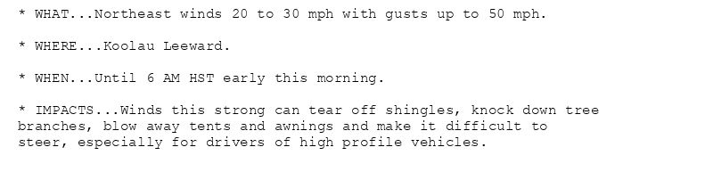 * WHAT...Northeast winds 20 to 30 mph with gusts up to 50 mph.

* WHERE...Koolau Leeward.

* WHEN...Until 6 AM HST early this morning.

* IMPACTS...Winds this strong can tear off shingles, knock down tree
branches, blow away tents and awnings and make it difficult to
steer, especially for drivers of high profile vehicles.