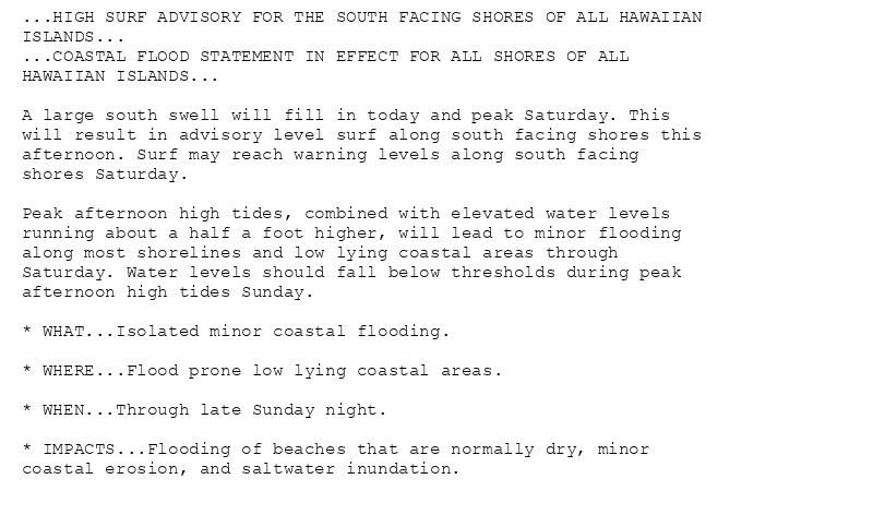 ...HIGH SURF ADVISORY FOR THE SOUTH FACING SHORES OF ALL HAWAIIAN
ISLANDS...
...COASTAL FLOOD STATEMENT IN EFFECT FOR ALL SHORES OF ALL
HAWAIIAN ISLANDS...

A large south swell will fill in today and peak Saturday. This
will result in advisory level surf along south facing shores this
afternoon. Surf may reach warning levels along south facing
shores Saturday.

Peak afternoon high tides, combined with elevated water levels
running about a half a foot higher, will lead to minor flooding
along most shorelines and low lying coastal areas through
Saturday. Water levels should fall below thresholds during peak
afternoon high tides Sunday.

* WHAT...Isolated minor coastal flooding.

* WHERE...Flood prone low lying coastal areas.

* WHEN...Through late Sunday night.

* IMPACTS...Flooding of beaches that are normally dry, minor
coastal erosion, and saltwater inundation.