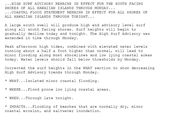 ...HIGH SURF ADVISORY REMAINS IN EFFECT FOR THE SOUTH FACING
SHORES OF ALL HAWAIIAN ISLANDS THROUGH MONDAY...
...COASTAL FLOOD STATEMENT REMAINS IN EFFECT FOR ALL SHORES OF
ALL HAWAIIAN ISLANDS THROUGH TONIGHT...

A large south swell will produce high end advisory level surf
along all south facing shores. Surf heights will begin to
gradually decline today and tonight. The High Surf Advisory was
extended in time through Monday.

Peak afternoon high tides, combined with elevated water levels
running about a half a foot higher than normal, will lead to
minor flooding along most shorelines and low lying coastal areas
today. Water levels should fall below thresholds by Monday.

Corrected the surf heights in the WHAT section to show decreasing
High Surf Advisory trends through Monday.

* WHAT...Isolated minor coastal flooding.

* WHERE...Flood prone low lying coastal areas.

* WHEN...Through late tonight.

* IMPACTS...Flooding of beaches that are normally dry, minor
coastal erosion, and saltwater inundation.